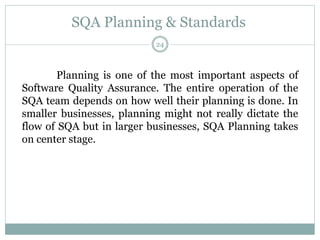SQA Planning & Standards
Planning is one of the most important aspects of
Software Quality Assurance. The entire operation of the
SQA team depends on how well their planning is done. In
smaller businesses, planning might not really dictate the
flow of SQA but in larger businesses, SQA Planning takes
on center stage.
24
 