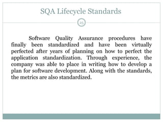 SQA Lifecycle Standards
Software Quality Assurance procedures have
finally been standardized and have been virtually
perfected after years of planning on how to perfect the
application standardization. Through experience, the
company was able to place in writing how to develop a
plan for software development. Along with the standards,
the metrics are also standardized.
25
 