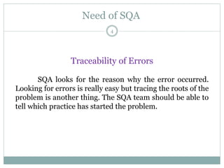 Need of SQA
Traceability of Errors
SQA looks for the reason why the error occurred.
Looking for errors is really easy but tracing the roots of the
problem is another thing. The SQA team should be able to
tell which practice has started the problem.
4
 