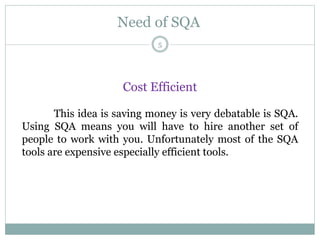 Need of SQA
Cost Efficient
This idea is saving money is very debatable is SQA.
Using SQA means you will have to hire another set of
people to work with you. Unfortunately most of the SQA
tools are expensive especially efficient tools.
5
 