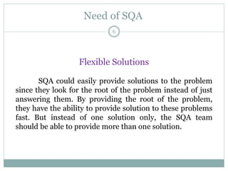 Need of SQA
Flexible Solutions
SQA could easily provide solutions to the problem
since they look for the root of the problem instead of just
answering them. By providing the root of the problem,
they have the ability to provide solution to these problems
fast. But instead of one solution only, the SQA team
should be able to provide more than one solution.
6
 