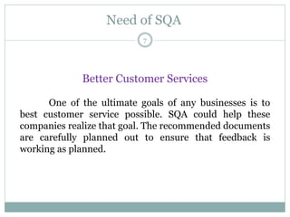Need of SQA
Better Customer Services
One of the ultimate goals of any businesses is to
best customer service possible. SQA could help these
companies realize that goal. The recommended documents
are carefully planned out to ensure that feedback is
working as planned.
7
 