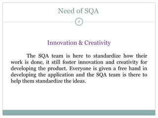 Need of SQA
Innovation & Creativity
The SQA team is here to standardize how their
work is done, it still foster innovation and creativity for
developing the product. Everyone is given a free hand in
developing the application and the SQA team is there to
help them standardize the ideas.
8
 