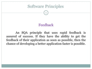 Software Principles
Feedback
An SQA principle that uses rapid feedback is
assured of success. If they have the ability to get the
feedback of their application as soon as possible, then the
chance of developing a better application faster is possible.
9
 