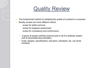 Quality Review
 The fundamental method of validating the quality of a product or a process
 Quality reviews can have different intents:
review for defect removal
review for progress assessment
review for consistency and conformance
 A group of people carefully examine part or all of a software system
and its associated documentation.
 Code, designs, specifications, test plans, standards, etc. can all be
reviewed
 