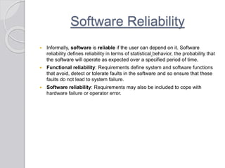 Software Reliability
 Informally, software is reliable if the user can depend on it. Software
reliability defines reliability in terms of statistical behavior, the probability that
the software will operate as expected over a specified period of time.
 Functional reliability: Requirements define system and software functions
that avoid, detect or tolerate faults in the software and so ensure that these
faults do not lead to system failure.
 Software reliability: Requirements may also be included to cope with
hardware failure or operator error.
 