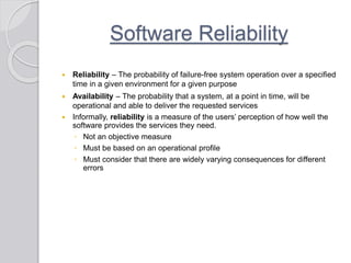 Software Reliability
 Reliability – The probability of failure-free system operation over a specified
time in a given environment for a given purpose
 Availability – The probability that a system, at a point in time, will be
operational and able to deliver the requested services
 Informally, reliability is a measure of the users’ perception of how well the
software provides the services they need.
◦ Not an objective measure
◦ Must be based on an operational profile
◦ Must consider that there are widely varying consequences for different
errors
 