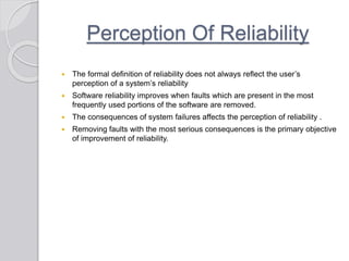 Perception Of Reliability
 The formal definition of reliability does not always reflect the user’s
perception of a system’s reliability
 Software reliability improves when faults which are present in the most
frequently used portions of the software are removed.
 The consequences of system failures affects the perception of reliability .
 Removing faults with the most serious consequences is the primary objective
of improvement of reliability.
 
