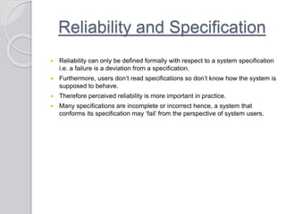 Reliability and Specification
 Reliability can only be defined formally with respect to a system specification
i.e. a failure is a deviation from a specification.
 Furthermore, users don’t read specifications so don’t know how the system is
supposed to behave.
 Therefore perceived reliability is more important in practice.
 Many specifications are incomplete or incorrect hence, a system that
conforms its specification may ‘fail’ from the perspective of system users.
 
