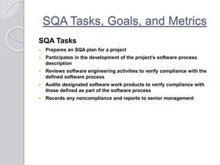 SQA Tasks, Goals, and Metrics
SQA Tasks
 Prepares an SQA plan for a project
 Participates in the development of the project’s software process
description
 Reviews software engineering activities to verify compliance with the
defined software process
 Audits designated software work products to verify compliance with
those defined as part of the software process
 Records any noncompliance and reports to senior management
 