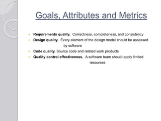 Goals, Attributes and Metrics
 Requirements quality. Correctness, completeness, and consistency
 Design quality. Every element of the design model should be assessed
by software
 Code quality. Source code and related work products
 Quality control effectiveness. A software team should apply limited
resources
 