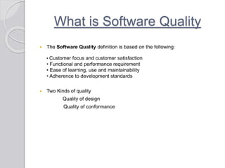 What is Software Quality
 The Software Quality definition is based on the following:
• Customer focus and customer satisfaction
• Functional and performance requirement
• Ease of learning, use and maintainability
• Adherence to development standards
 Two Kinds of quality
Quality of design
Quality of conformance
 