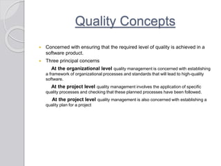 Quality Concepts
 Concerned with ensuring that the required level of quality is achieved in a
software product.
 Three principal concerns
At the organizational level quality management is concerned with establishing
a framework of organizational processes and standards that will lead to high-quality
software.
At the project level quality management involves the application of specific
quality processes and checking that these planned processes have been followed.
At the project level quality management is also concerned with establishing a
quality plan for a project
 