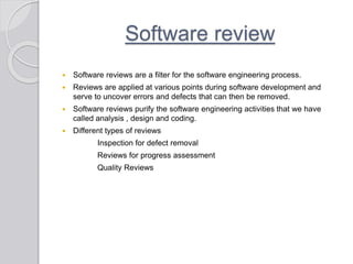 Software review
 Software reviews are a filter for the software engineering process.
 Reviews are applied at various points during software development and
serve to uncover errors and defects that can then be removed.
 Software reviews purify the software engineering activities that we have
called analysis , design and coding.
 Different types of reviews
Inspection for defect removal
Reviews for progress assessment
Quality Reviews
 