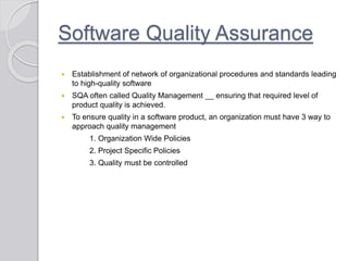 Software Quality Assurance
 Establishment of network of organizational procedures and standards leading
to high-quality software
 SQA often called Quality Management __ ensuring that required level of
product quality is achieved.
 To ensure quality in a software product, an organization must have 3 way to
approach quality management
1. Organization Wide Policies
2. Project Specific Policies
3. Quality must be controlled
 