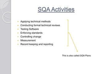 SQA Activities
 Applying technical methods
 Conducting formal technical reviews
 Testing Software
 Enforcing standards
 Controlling change
 Measurement
 Record keeping and reporting
This is also called SQA Plans
 