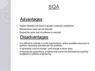 SQA
Advantages
 Higher reliability will result in greater customer satisfaction
 Maintenance costs can be reduced
 Overall life cycle cost of software is reduced
Disadvantages
 It is difficult to institute in small organizations, where available resources to
perform necessary activities are not available.
 It represents cultural change - and change is never easy.
 It requires the expenditure of dollars that would not otherwise be explicitly
budgeted to software engineering.
 