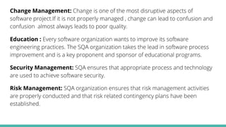 Change Management: Change is one of the most disruptive aspects of
software project.If it is not properly managed , change can lead to confusion and
confusion almost always leads to poor quality.
Education : Every software organization wants to improve its software
engineering practices. The SQA organization takes the lead in software process
improvement and is a key proponent and sponsor of educational programs.
Security Management: SQA ensures that appropriate process and technology
are used to achieve software security.
Risk Management: SQA organization ensures that risk management activities
are properly conducted and that risk related contingency plans have been
established.
 
