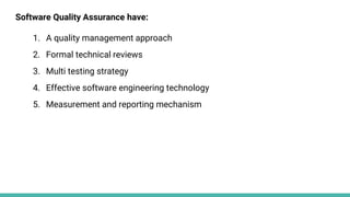 Software Quality Assurance have:
1. A quality management approach
2. Formal technical reviews
3. Multi testing strategy
4. Effective software engineering technology
5. Measurement and reporting mechanism
 