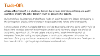 Trade-Offs
A trade-off (or tradeoff) is a situational decision that involves diminishing or losing one quality,
quantity or property of a set or design in return for gains in other aspects.
During software development, tradeoffs are made on a daily basis by the people participating in
the development project. Different roles in the project have to handle different tradeoffs.
Some examples are that managers distribute work to developers and while doing so they have to
balance the workload between the developers and deciding how many people that should be
assigned to a particular task. If more people are assigned to a task then the task will be
completed faster, but adding more people past a certain point only serves to increase the
overhead of the group and in turn increases the time it takes to complete the task. Developers in
turn make decisions regarding design and implementation details.
 