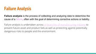 Failure Analysis
Failure analysis is the process of collecting and analyzing data to determine the
cause of a failure, often with the goal of determining corrective actions or liability.
Failure analysis is undertaken across all branches of manufacturing industry to
prevent future asset and product fails as well as protecting against potentially
dangerous risks to people and the environment.
 
