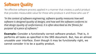 Software Quality
“An effective software process applied in a manner that creates a useful product
that provides measurable value for those who produce it and those who use it”
“In the context of software engineering, software quality measures how well
software is designed (quality of design), and how well the software conforms to
that design (quality of conformance). It is often described as the ‘fitness for
purpose’ of a piece of software.”
Example: Consider a functionally correct software product. That is, it
performs all tasks as specified in the SRS document. But, has an almost
unusable user interface. Even though it may be functionally right, we
cannot consider it to be a quality product.
 