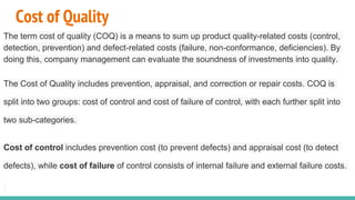 Cost of Quality
The term cost of quality (COQ) is a means to sum up product quality-related costs (control,
detection, prevention) and defect-related costs (failure, non-conformance, deficiencies). By
doing this, company management can evaluate the soundness of investments into quality.
The Cost of Quality includes prevention, appraisal, and correction or repair costs. COQ is
split into two groups: cost of control and cost of failure of control, with each further split into
two sub-categories.
Cost of control includes prevention cost (to prevent defects) and appraisal cost (to detect
defects), while cost of failure of control consists of internal failure and external failure costs.
 