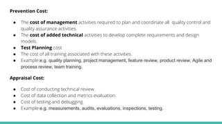 Prevention Cost:
● The cost of management activities required to plan and coordinate all quality control and
quality assurance activities.
● The cost of added technical activities to develop complete requirements and design
models.
● Test Planning cost
● The cost of all training associated with these activities.
● Example:e.g. quality planning, project management, feature review, product review, Agile and
process review, team training.
Appraisal Cost:
● Cost of conducting technical review.
● Cost of data collection and metrics evaluation.
● Cost of testing and debugging.
● Example:e.g. measurements, audits, evaluations, inspections, testing.
 