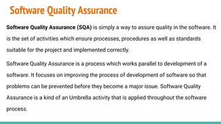 Software Quality Assurance
Software Quality Assurance (SQA) is simply a way to assure quality in the software. It
is the set of activities which ensure processes, procedures as well as standards
suitable for the project and implemented correctly.
Software Quality Assurance is a process which works parallel to development of a
software. It focuses on improving the process of development of software so that
problems can be prevented before they become a major issue. Software Quality
Assurance is a kind of an Umbrella activity that is applied throughout the software
process.
 