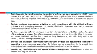  Participates in the development of the project’s software process description - SQA group
reviews the process description for compliance with organizational policy, internal software
standards, externally imposed standards (e.g., ISO-9001), and other parts of the software project
plan.
 Reviews software engineering activities to verify compliance with the defined software
process. - The SQA group identifies, documents, and tracks deviations from the process and
verifies that corrections have been made.
 Audits designated software work products to verify compliance with those defined as part
of the software process - The SQA group reviews selected work products; identifies, documents,
and tracks deviations; verifies that corrections have been made; and periodically reports the
results of its work to the project manager.
 Ensures that deviations in software work and work products are documented and handled
according to a documented procedure- Deviations may be encountered in the project plan,
process description, applicable standards, or software engineering work products.
 Records any noncompliance and reports to senior management - Noncompliance items are
tracked until they are resolved.
 