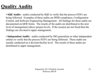 22
Quality Audits
• SQE Audits - audits conducted by SQE to verify that the process STD’s are
being followed. Examples of these audits are IPDS compliance, Configuration
Control, and Software Engineering Management. All findings for these audits are
documented on QER forms. The results of the audits are distributed to the next
level of management (above project level). If the issue(s) are not fixed then the
findings are elevated to upper management.
• Independent Audits - audits conducted by ISO generalists or other independent
entities to verify that the process STD’s are being followed. These audits are
usually conducted on a division/facility level. The results of these audits are
distributed to upper management.
Prepared by, Dr.T.Thendral, Assistant
Professor, SRCW
 