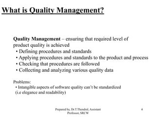 4
Quality Management – ensuring that required level of
product quality is achieved
• Defining procedures and standards
• Applying procedures and standards to the product and process
• Checking that procedures are followed
• Collecting and analyzing various quality data
Problems:
• Intangible aspects of software quality can’t be standardized
(i.e elegance and readability)
What is Quality Management?
Prepared by, Dr.T.Thendral, Assistant
Professor, SRCW
 