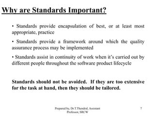 7
Why are Standards Important?
• Standards provide encapsulation of best, or at least most
appropriate, practice
• Standards provide a framework around which the quality
assurance process may be implemented
• Standards assist in continuity of work when it’s carried out by
different people throughout the software product lifecycle
Standards should not be avoided. If they are too extensive
for the task at hand, then they should be tailored.
Prepared by, Dr.T.Thendral, Assistant
Professor, SRCW
 