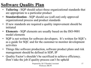 17
Software Quality Plan
• Tailoring - SQP should select those organizational standards that
are appropriate to a particular product
• Standardization - SQP should use (call out) only approved
organizational process and product standards
• If new standards are required a quality improvement should be
initiated
• Elements - SQP elements are usually based on the ISO-9001
model elements
• SQP is not written for software developers. It’s written for SQE’s
as a guide for SQC and for the customer to monitor development
activities
• Things like software production, software product plans and risk
management should be defined in SDP, IP
• Quality Factor’s shouldn’t be sacrificed to achieve efficiency.
Don’t take the job if quality process can’t be upheld
Prepared by, Dr.T.Thendral, Assistant
Professor, SRCW
 