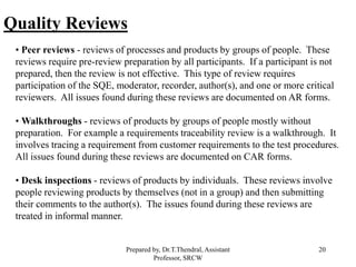 20
Quality Reviews
• Peer reviews - reviews of processes and products by groups of people. These
reviews require pre-review preparation by all participants. If a participant is not
prepared, then the review is not effective. This type of review requires
participation of the SQE, moderator, recorder, author(s), and one or more critical
reviewers. All issues found during these reviews are documented on AR forms.
• Walkthroughs - reviews of products by groups of people mostly without
preparation. For example a requirements traceability review is a walkthrough. It
involves tracing a requirement from customer requirements to the test procedures.
All issues found during these reviews are documented on CAR forms.
• Desk inspections - reviews of products by individuals. These reviews involve
people reviewing products by themselves (not in a group) and then submitting
their comments to the author(s). The issues found during these reviews are
treated in informal manner.
Prepared by, Dr.T.Thendral, Assistant
Professor, SRCW
 