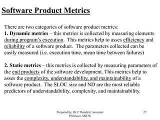 27
Software Product Metrics
There are two categories of software product metrics:
1. Dynamic metrics – this metrics is collected by measuring elements
during program’s execution. This metrics help to asses efficiency and
reliability of a software product. The parameters collected can be
easily measured (i.e. execution time, mean time between failures)
2. Static metrics – this metrics is collected by measuring parameters of
the end products of the software development. This metrics help to
asses the complexity, understandability, and maintainability of a
software product. The SLOC size and ND are the most reliable
predictors of understandability, complexity, and maintainability.
Prepared by, Dr.T.Thendral, Assistant
Professor, SRCW
 