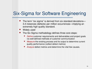 10
Six-Sigma for Software Engineering
 The term “six sigma” is derived from six standard deviations—
3.4 instances (defects) per million occurrences—implying an
extremely high quality standard.
 Widely used
 The Six Sigma methodology defines three core steps:
 Define customer requirements and deliverables and project goals
via well-defined methods of customer communication
 Measure the existing process and its output to determine current
quality performance (collect defect metrics)
 Analyze defect metrics and determine the vital few causes.
 