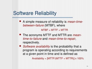 11
Software Reliability
 A simple measure of reliability is mean-time-
between-failure (MTBF), where
MTBF = MTTF + MTTR
 The acronyms MTTF and MTTR are mean-
time-to-failure and mean-time-to-repair,
respectively.
 Software availability is the probability that a
program is operating according to requirements
at a given point in time and is defined as
Availability = [MTTF/(MTTF + MTTR)] x 100%
 