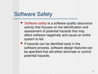 12
Software Safety
 Software safety is a software quality assurance
activity that focuses on the identification and
assessment of potential hazards that may
affect software negatively and cause an entire
system to fail.
 If hazards can be identified early in the
software process, software design features can
be specified that will either eliminate or control
potential hazards.
 