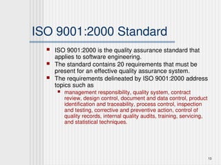13
ISO 9001:2000 Standard
 ISO 9001:2000 is the quality assurance standard that
applies to software engineering.
 The standard contains 20 requirements that must be
present for an effective quality assurance system.
 The requirements delineated by ISO 9001:2000 address
topics such as
 management responsibility, quality system, contract
review, design control, document and data control, product
identification and traceability, process control, inspection
and testing, corrective and preventive action, control of
quality records, internal quality audits, training, servicing,
and statistical techniques.
 