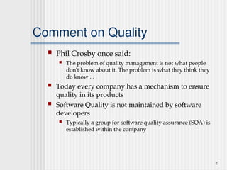 2
Comment on Quality
 Phil Crosby once said:
 The problem of quality management is not what people
don't know about it. The problem is what they think they
do know . . .
 Today every company has a mechanism to ensure
quality in its products
 Software Quality is not maintained by software
developers
 Typically a group for software quality assurance (SQA) is
established within the company
 