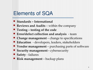 3
Elements of SQA
 Standards – International
 Reviews and Audits – within the company
 Testing – testing of the code
 Error/defect collection and analysis - team
 Change management – change to specifications
 Education - developers, leaders, stakeholders
 Vendor management – purchasing parts of software
 Security management - cybersecurity
 Safety - failures
 Risk management – backup plans
 