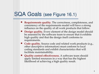 6
SQA Goals (see Figure 16.1)
 Requirements quality. The correctness, completeness, and
consistency of the requirements model will have a strong
influence on the quality of all work products that follow.
 Design quality. Every element of the design model should
be assessed by the software team to ensure that it exhibits
high quality and that the design itself conforms to
requirements.
 Code quality. Source code and related work products (e.g.,
other descriptive information) must conform to local
coding standards and exhibit characteristics that will
facilitate maintainability.
 Quality control effectiveness. A software team should
apply limited resources in a way that has the highest
likelihood of achieving a high quality result.
 