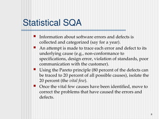 8
Statistical SQA
 Information about software errors and defects is
collected and categorized (say for a year).
 An attempt is made to trace each error and defect to its
underlying cause (e.g., non-conformance to
specifications, design error, violation of standards, poor
communication with the customer).
 Using the Pareto principle (80 percent of the defects can
be traced to 20 percent of all possible causes), isolate the
20 percent (the vital few).
 Once the vital few causes have been identified, move to
correct the problems that have caused the errors and
defects.
 