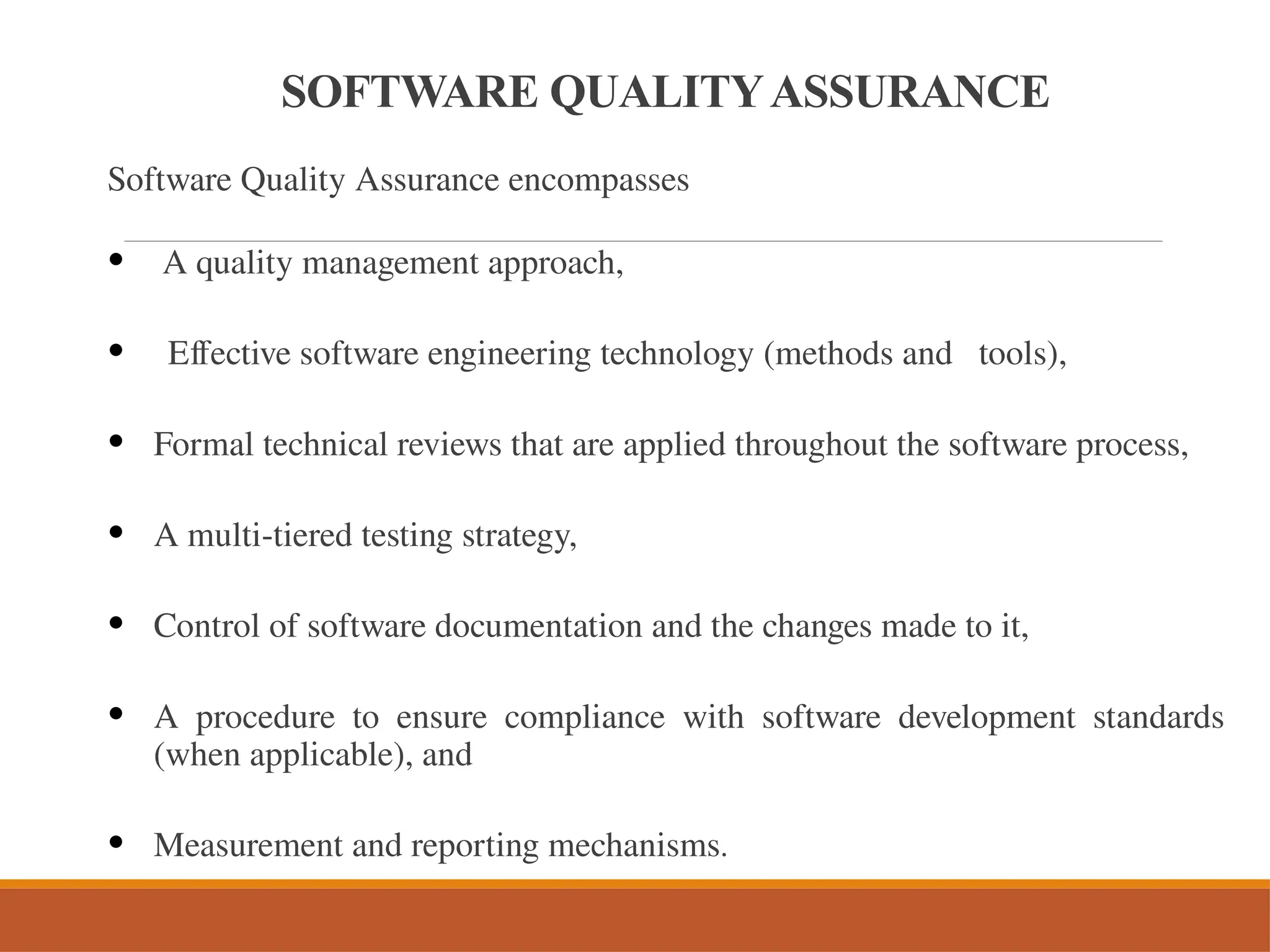 SOFTWARE QUALITYASSURANCE
Software Quality Assurance encompasses
• A quality management approach,
• Effective software engineering technology (methods and tools),
• Formal technical reviews that are applied throughout the software process,
• A multi-tiered testing strategy,
• Control of software documentation and the changes made to it,
• A procedure to ensure compliance with software development standards
(when applicable), and
• Measurement and reporting mechanisms.
 
