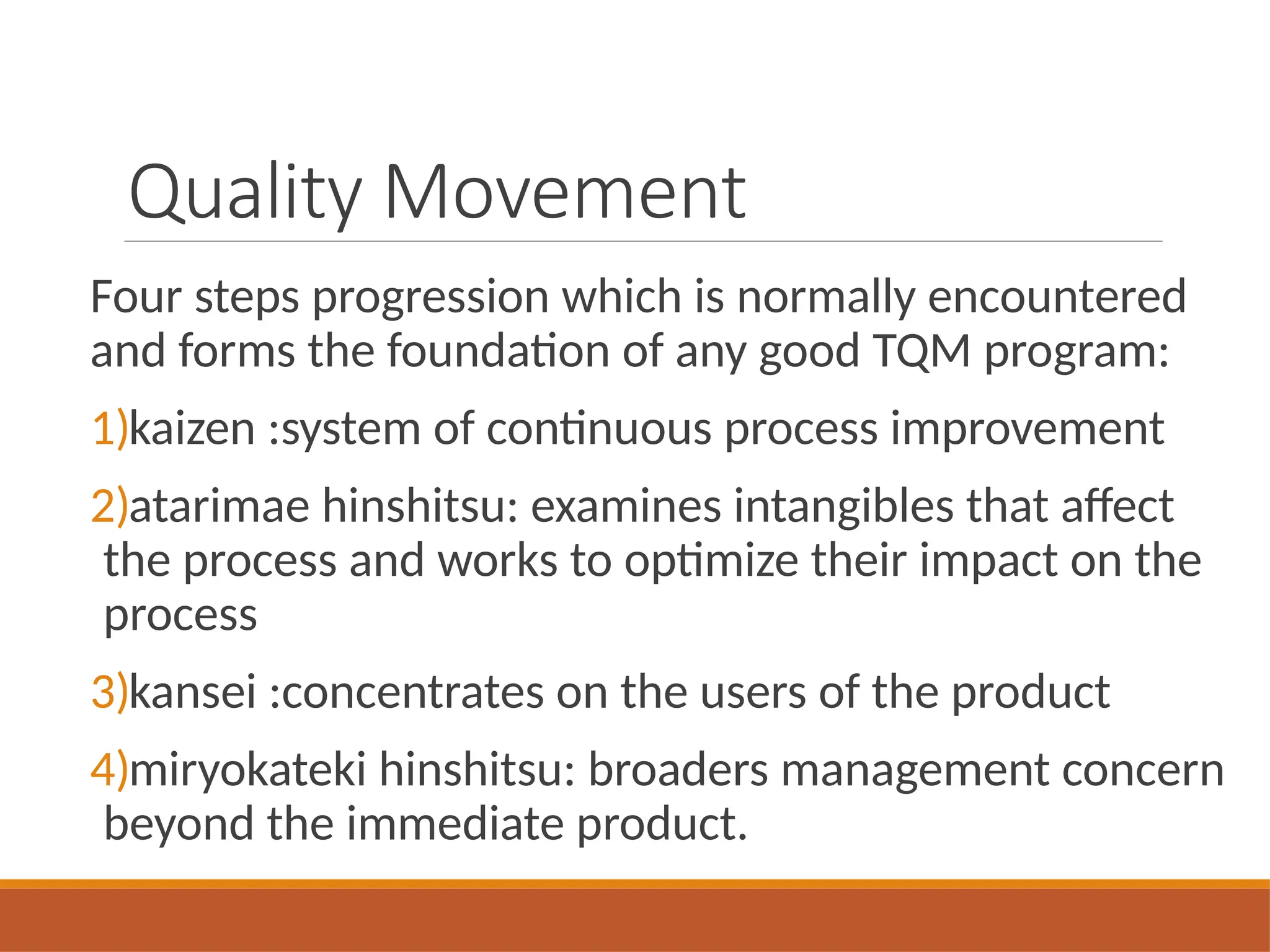 Quality Movement
Four steps progression which is normally encountered
and forms the foundation of any good TQM program:
1)kaizen :system of continuous process improvement
2)atarimae hinshitsu: examines intangibles that affect
the process and works to optimize their impact on the
process
3)kansei :concentrates on the users of the product
4)miryokateki hinshitsu: broaders management concern
beyond the immediate product.
 