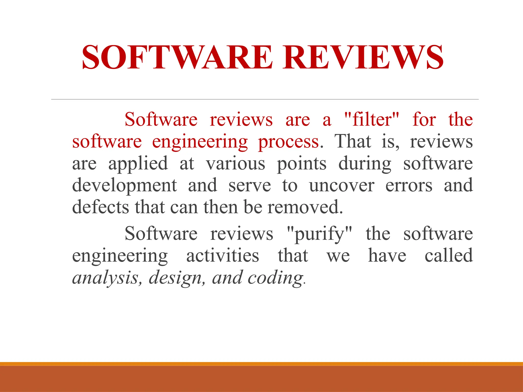 SOFTWARE REVIEWS
Software reviews are a "filter" for the
software engineering process. That is, reviews
are applied at various points during software
development and serve to uncover errors and
defects that can then be removed.
Software reviews "purify" the software
engineering activities that we have called
analysis, design, and coding.
 
