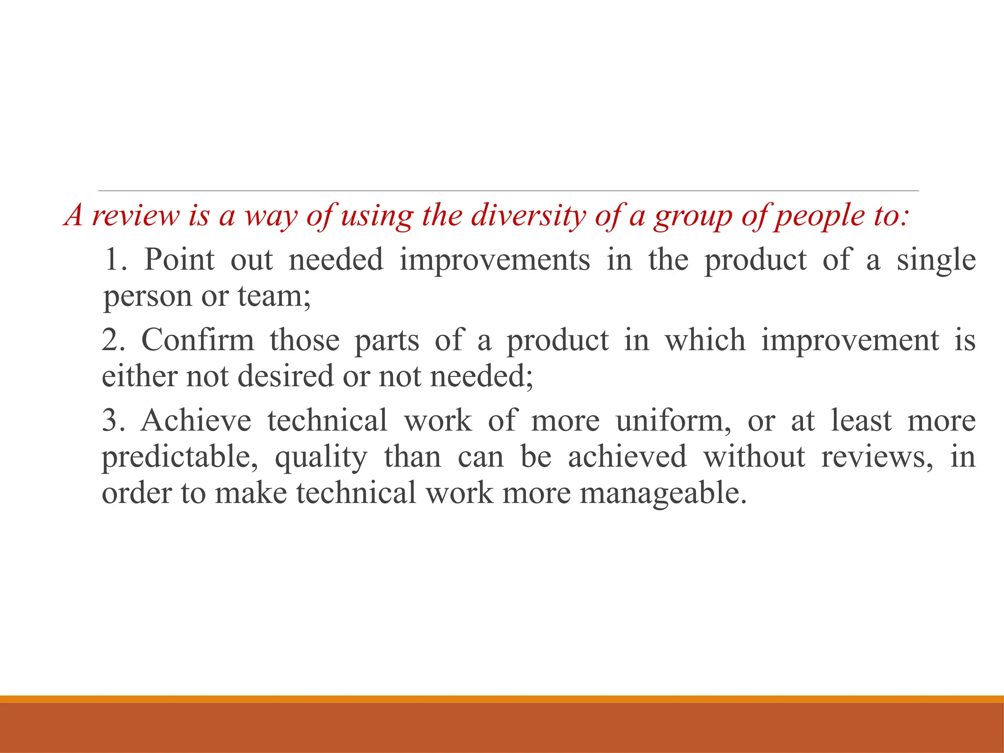 A review is a way of using the diversity of a group of people to:
1. Point out needed improvements in the product of a single
person or team;
2. Confirm those parts of a product in which improvement is
either not desired or not needed;
3. Achieve technical work of more uniform, or at least more
predictable, quality than can be achieved without reviews, in
order to make technical work more manageable.
 