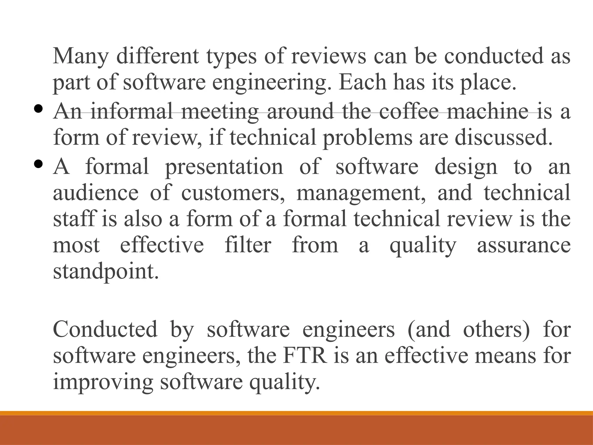 Many different types of reviews can be conducted as
part of software engineering. Each has its place.
• An informal meeting around the coffee machine is a
form of review, if technical problems are discussed.
• A formal presentation of software design to an
audience of customers, management, and technical
staff is also a form of a formal technical review is the
most effective filter from a quality assurance
standpoint.
Conducted by software engineers (and others) for
software engineers, the FTR is an effective means for
improving software quality.
 