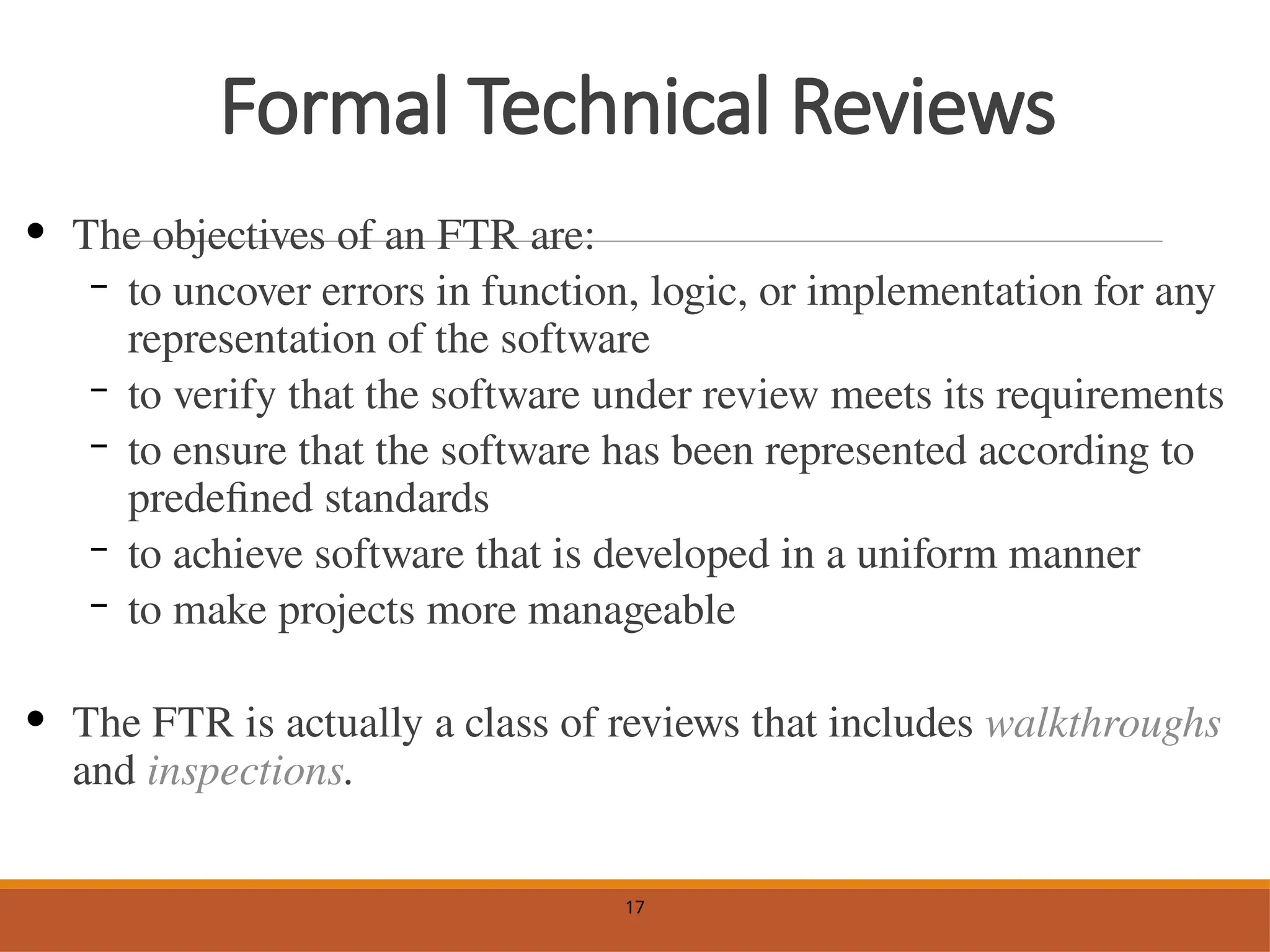Formal Technical Reviews
• The objectives of an FTR are:
– to uncover errors in function, logic, or implementation for any
representation of the software
– to verify that the software under review meets its requirements
– to ensure that the software has been represented according to
predefined standards
– to achieve software that is developed in a uniform manner
– to make projects more manageable
• The FTR is actually a class of reviews that includes walkthroughs
and inspections.
17
 